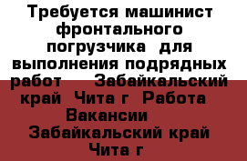 Требуется машинист фронтального погрузчика, для выполнения подрядных работ.  - Забайкальский край, Чита г. Работа » Вакансии   . Забайкальский край,Чита г.